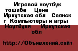 Игровой ноутбук тошиба  › Цена ­ 23 000 - Иркутская обл., Саянск г. Компьютеры и игры » Ноутбуки   . Иркутская обл.